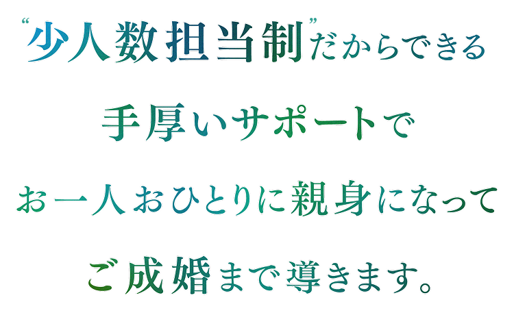 少人数担当制だからできる手厚いサポートで、お一人おひとりに親身になってご成婚まで導きます。